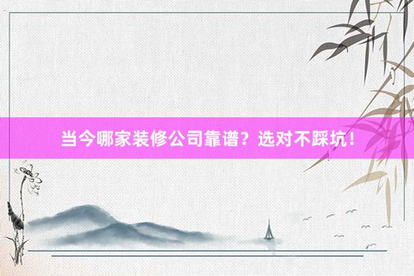 当今哪家装修公司靠谱？选对不踩坑！